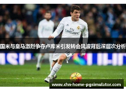国米与皇马激烈争夺卢库米引发转会风波背后深层次分析