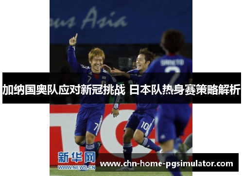 加纳国奥队应对新冠挑战 日本队热身赛策略解析