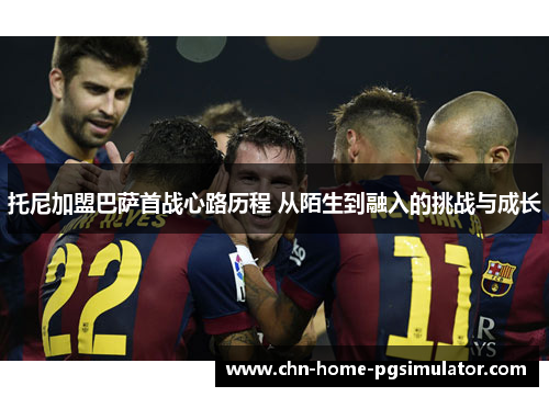 托尼加盟巴萨首战心路历程 从陌生到融入的挑战与成长