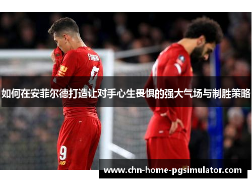 如何在安菲尔德打造让对手心生畏惧的强大气场与制胜策略