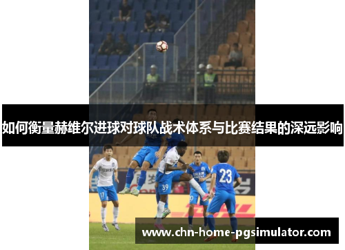 如何衡量赫维尔进球对球队战术体系与比赛结果的深远影响