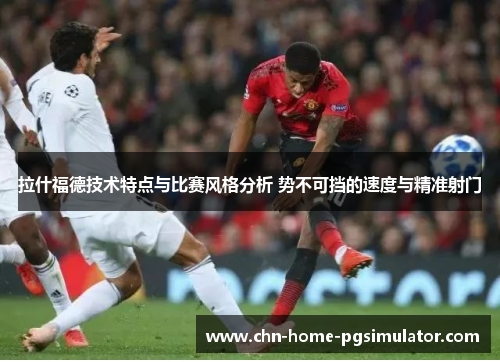 拉什福德技术特点与比赛风格分析 势不可挡的速度与精准射门