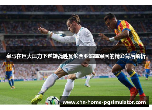皇马在巨大压力下逆转战胜瓦伦西亚蝙蝠军团的精彩背后解析