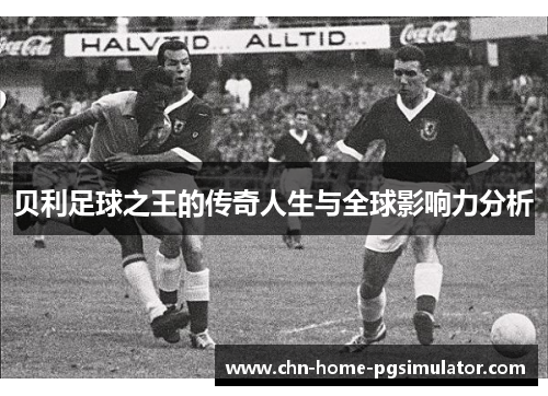 贝利足球之王的传奇人生与全球影响力分析
