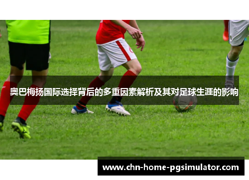 奥巴梅扬国际选择背后的多重因素解析及其对足球生涯的影响