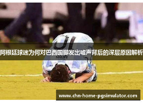 阿根廷球迷为何对巴西国脚发出嘘声背后的深层原因解析