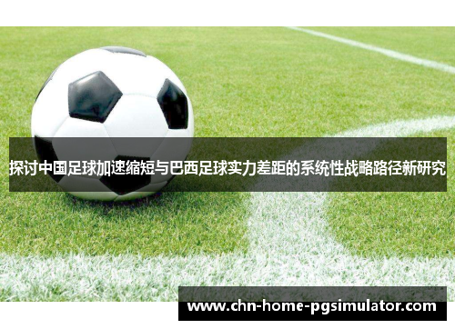 探讨中国足球加速缩短与巴西足球实力差距的系统性战略路径新研究