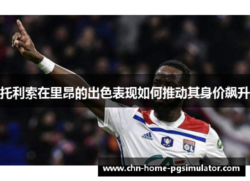 托利索在里昂的出色表现如何推动其身价飙升