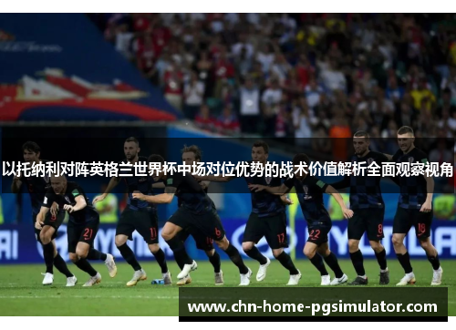 以托纳利对阵英格兰世界杯中场对位优势的战术价值解析全面观察视角