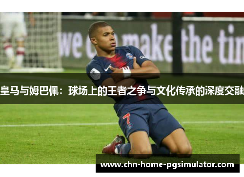 皇马与姆巴佩：球场上的王者之争与文化传承的深度交融