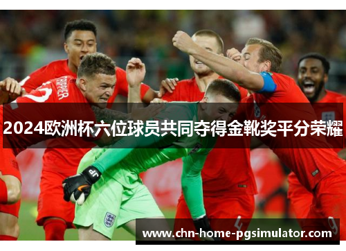 2024欧洲杯六位球员共同夺得金靴奖平分荣耀