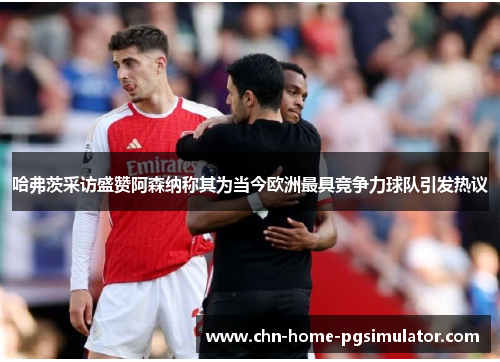 哈弗茨采访盛赞阿森纳称其为当今欧洲最具竞争力球队引发热议