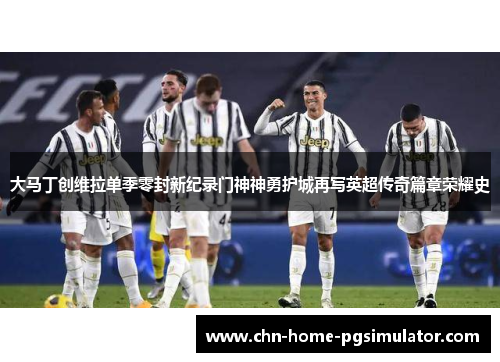 大马丁创维拉单季零封新纪录门神神勇护城再写英超传奇篇章荣耀史