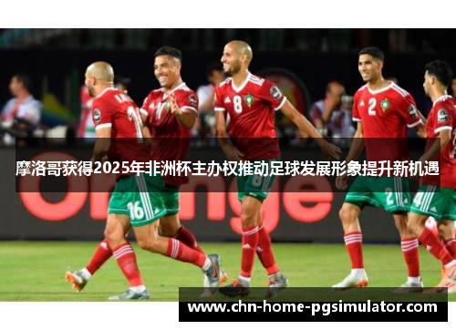 摩洛哥获得2025年非洲杯主办权推动足球发展形象提升新机遇