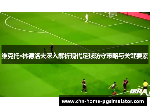 维克托·林德洛夫深入解析现代足球防守策略与关键要素