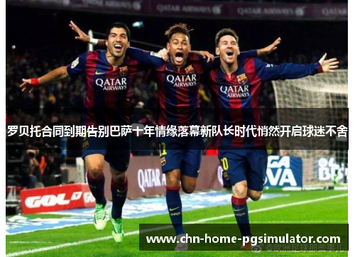 罗贝托合同到期告别巴萨十年情缘落幕新队长时代悄然开启球迷不舍