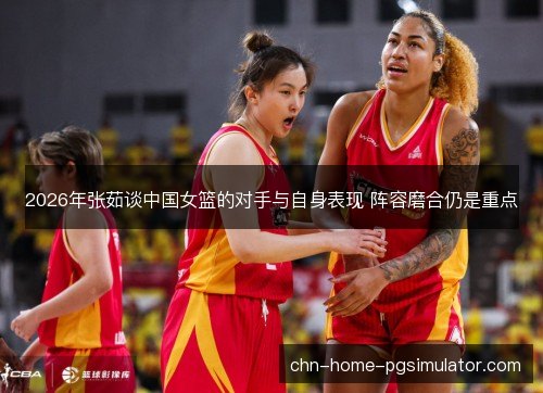 2026年张茹谈中国女篮的对手与自身表现 阵容磨合仍是重点